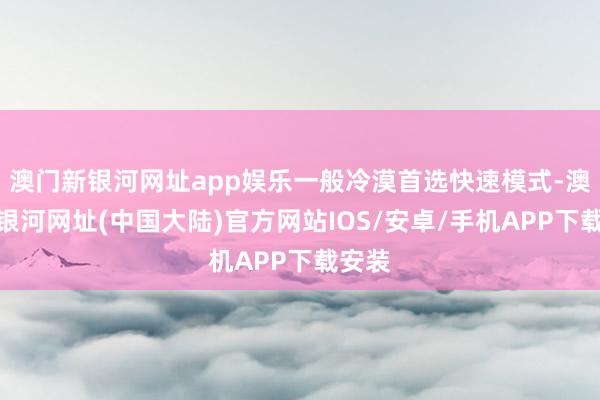 澳门新银河网址app娱乐一般冷漠首选快速模式-澳门新银河网址(中国大陆)官方网站IOS/安卓/手机APP下载安装