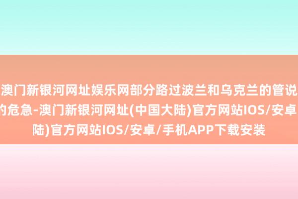 澳门新银河网址娱乐网部分路过波兰和乌克兰的管说念有被他们卡脖子的危急-澳门新银河网址(中国大陆)官方网站IOS/安卓/手机APP下载安装