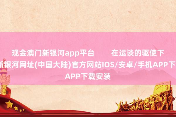 现金澳门新银河app平台        在运谈的驱使下-澳门新银河网址(中国大陆)官方网站IOS/安卓/手机APP下载安装