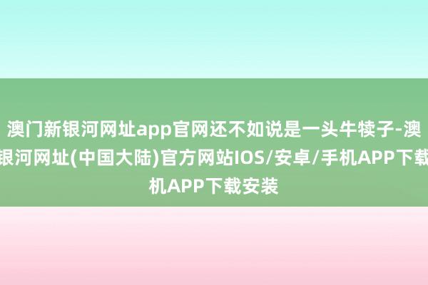 澳门新银河网址app官网还不如说是一头牛犊子-澳门新银河网址(中国大陆)官方网站IOS/安卓/手机APP下载安装