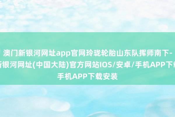 澳门新银河网址app官网玲珑轮胎山东队挥师南下-澳门新银河网址(中国大陆)官方网站IOS/安卓/手机APP下载安装