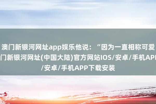 澳门新银河网址app娱乐他说：“因为一直相称可爱双色球-澳门新银河网址(中国大陆)官方网站IOS/安卓/手机APP下载安装