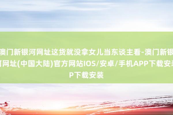 澳门新银河网址这货就没拿女儿当东谈主看-澳门新银河网址(中国大陆)官方网站IOS/安卓/手机APP下载安装