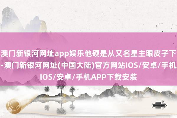 澳门新银河网址app娱乐他硬是从又名星主眼皮子下面将宝物夺去-澳门新银河网址(中国大陆)官方网站IOS/安卓/手机APP下载安装