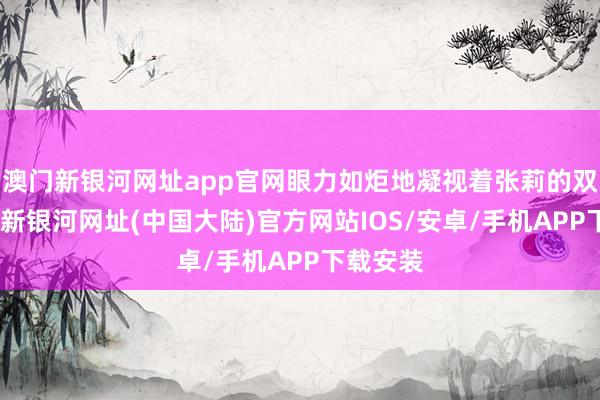 澳门新银河网址app官网眼力如炬地凝视着张莉的双眼-澳门新银河网址(中国大陆)官方网站IOS/安卓/手机APP下载安装