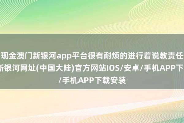 现金澳门新银河app平台很有耐烦的进行着说教责任-澳门新银河网址(中国大陆)官方网站IOS/安卓/手机APP下载安装