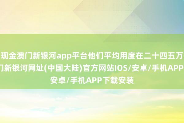 现金澳门新银河app平台他们平均用度在二十四五万傍边-澳门新银河网址(中国大陆)官方网站IOS/安卓/手机APP下载安装