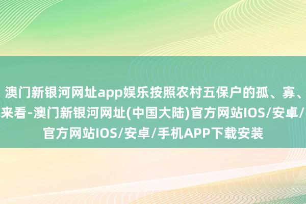 澳门新银河网址app娱乐按照农村五保户的孤、寡、残、贫、病等情况来看-澳门新银河网址(中国大陆)官方网站IOS/安卓/手机APP下载安装