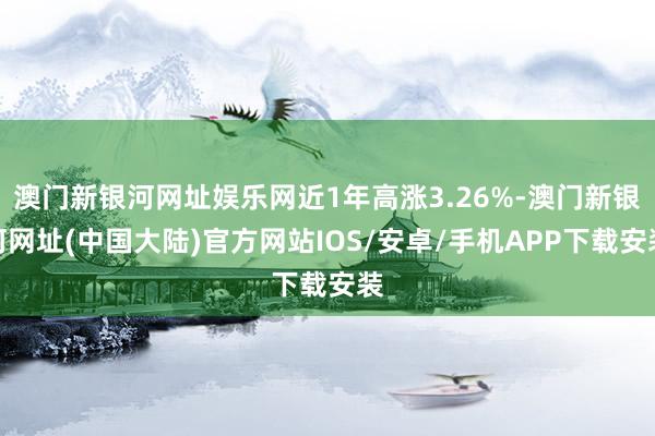 澳门新银河网址娱乐网近1年高涨3.26%-澳门新银河网址(中国大陆)官方网站IOS/安卓/手机APP下载安装