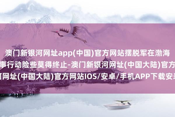 澳门新银河网址app(中国)官方网站摆脱军在渤海和南海这两片海域的军事行动险些莫得终止-澳门新银河网址(中国大陆)官方网站IOS/安卓/手机APP下载安装