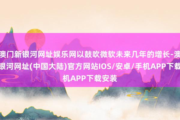 澳门新银河网址娱乐网以鼓吹微软未来几年的增长-澳门新银河网址(中国大陆)官方网站IOS/安卓/手机APP下载安装