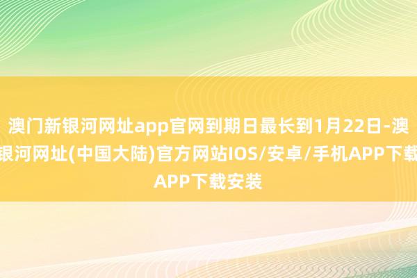 澳门新银河网址app官网到期日最长到1月22日-澳门新银河网址(中国大陆)官方网站IOS/安卓/手机APP下载安装