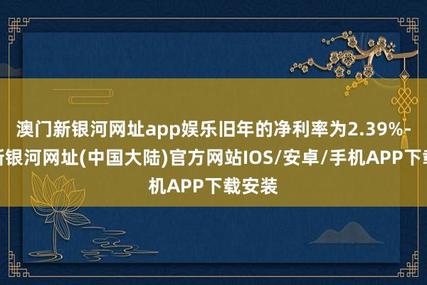 澳门新银河网址app娱乐旧年的净利率为2.39%-澳门新银河网址(中国大陆)官方网站IOS/安卓/手机APP下载安装
