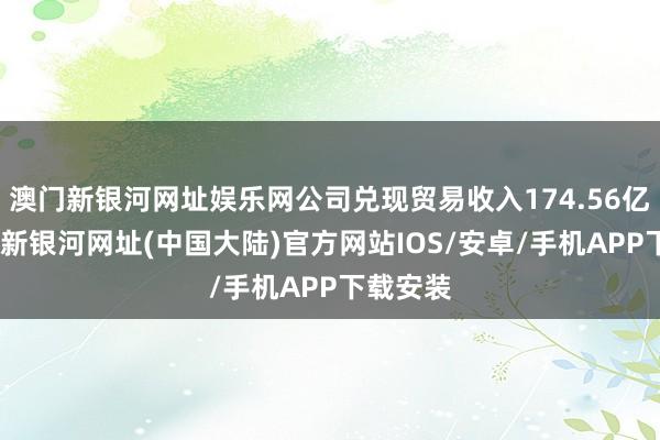 澳门新银河网址娱乐网公司兑现贸易收入174.56亿元-澳门新银河网址(中国大陆)官方网站IOS/安卓/手机APP下载安装