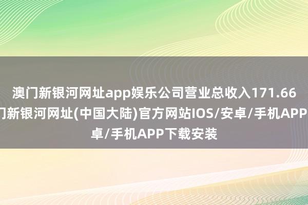 澳门新银河网址app娱乐公司营业总收入171.66亿元-澳门新银河网址(中国大陆)官方网站IOS/安卓/手机APP下载安装