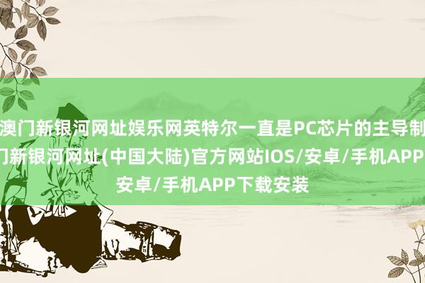 澳门新银河网址娱乐网英特尔一直是PC芯片的主导制造商-澳门新银河网址(中国大陆)官方网站IOS/安卓/手机APP下载安装