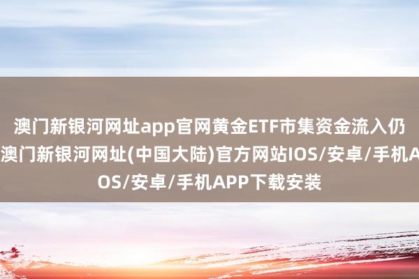 澳门新银河网址app官网黄金ETF市集资金流入仍在抓续进行-澳门新银河网址(中国大陆)官方网站IOS/安卓/手机APP下载安装
