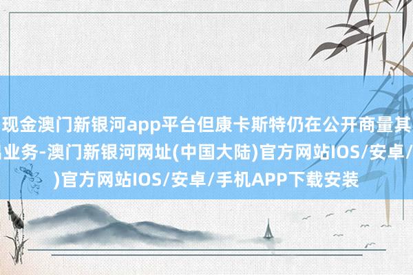 现金澳门新银河app平台但康卡斯特仍在公开商量其领有约15年的退出业务-澳门新银河网址(中国大陆)官方网站IOS/安卓/手机APP下载安装