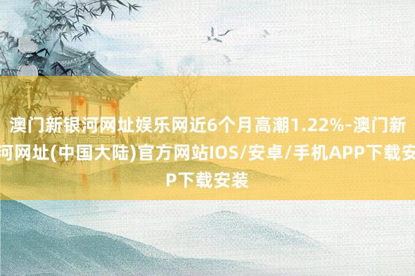 澳门新银河网址娱乐网近6个月高潮1.22%-澳门新银河网址(中国大陆)官方网站IOS/安卓/手机APP下载安装