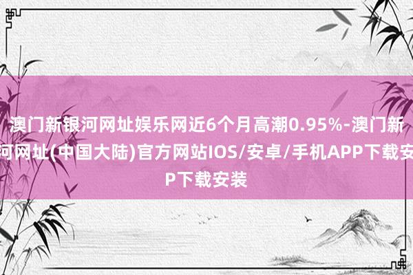 澳门新银河网址娱乐网近6个月高潮0.95%-澳门新银河网址(中国大陆)官方网站IOS/安卓/手机APP下载安装