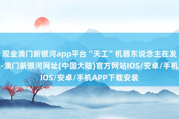 现金澳门新银河app平台“天工”机器东说念主在发轫带来了扮演-澳门新银河网址(中国大陆)官方网站IOS/安卓/手机APP下载安装