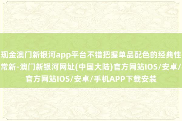 现金澳门新银河app平台不错把握单品配色的经典性和应季性保证常穿常新-澳门新银河网址(中国大陆)官方网站IOS/安卓/手机APP下载安装
