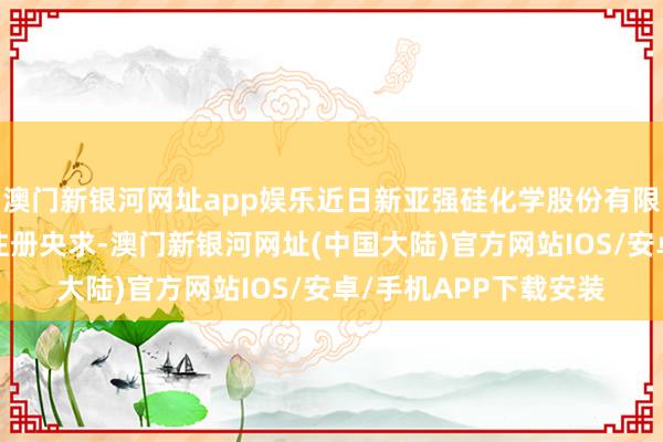 澳门新银河网址app娱乐近日新亚强硅化学股份有限公司新提交2件商标注册央求-澳门新银河网址(中国大陆)官方网站IOS/安卓/手机APP下载安装