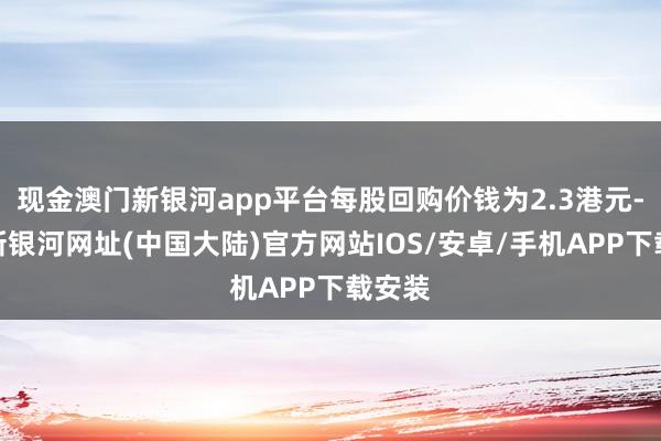 现金澳门新银河app平台每股回购价钱为2.3港元-澳门新银河网址(中国大陆)官方网站IOS/安卓/手机APP下载安装