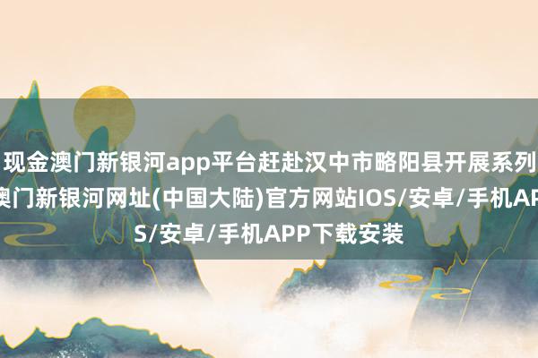 现金澳门新银河app平台赶赴汉中市略阳县开展系列帮扶行径-澳门新银河网址(中国大陆)官方网站IOS/安卓/手机APP下载安装