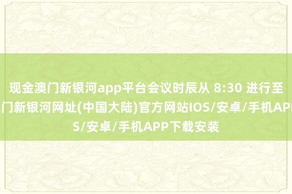 现金澳门新银河app平台会议时辰从 8:30 进行至 12:00-澳门新银河网址(中国大陆)官方网站IOS/安卓/手机APP下载安装