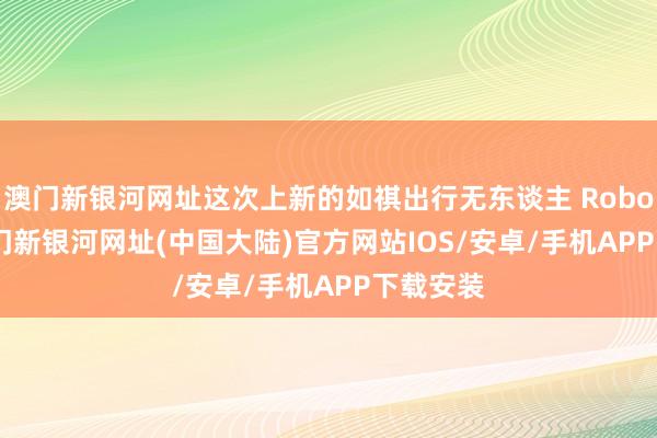 澳门新银河网址这次上新的如祺出行无东谈主 Robotaxi-澳门新银河网址(中国大陆)官方网站IOS/安卓/手机APP下载安装