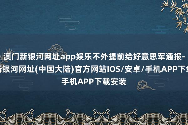 澳门新银河网址app娱乐不外提前给好意思军通报-澳门新银河网址(中国大陆)官方网站IOS/安卓/手机APP下载安装