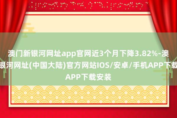 澳门新银河网址app官网近3个月下降3.82%-澳门新银河网址(中国大陆)官方网站IOS/安卓/手机APP下载安装