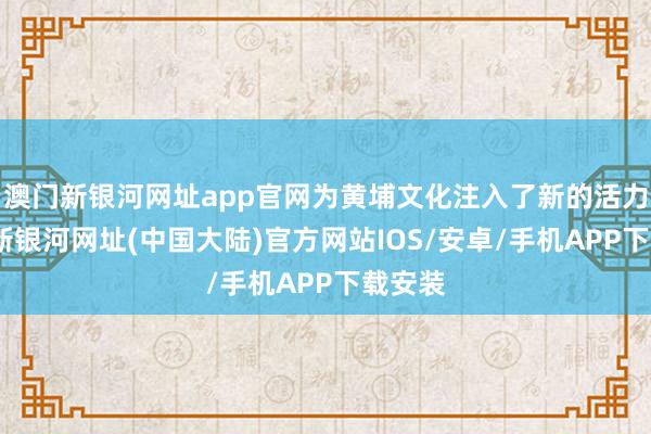 澳门新银河网址app官网为黄埔文化注入了新的活力-澳门新银河网址(中国大陆)官方网站IOS/安卓/手机APP下载安装
