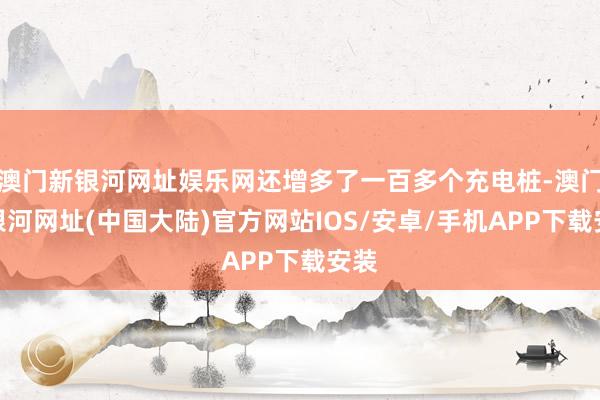 澳门新银河网址娱乐网还增多了一百多个充电桩-澳门新银河网址(中国大陆)官方网站IOS/安卓/手机APP下载安装