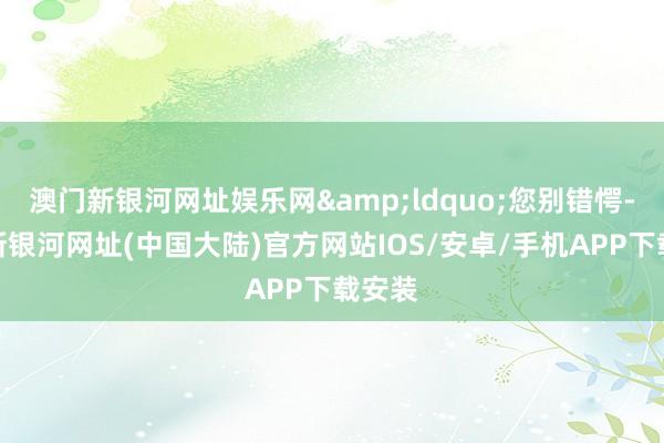 澳门新银河网址娱乐网&ldquo;您别错愕-澳门新银河网址(中国大陆)官方网站IOS/安卓/手机APP下载安装