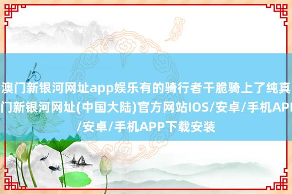 澳门新银河网址app娱乐有的骑行者干脆骑上了纯真车说念-澳门新银河网址(中国大陆)官方网站IOS/安卓/手机APP下载安装