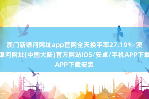 澳门新银河网址app官网全天换手率27.19%-澳门新银河网址(中国大陆)官方网站IOS/安卓/手机APP下载安装