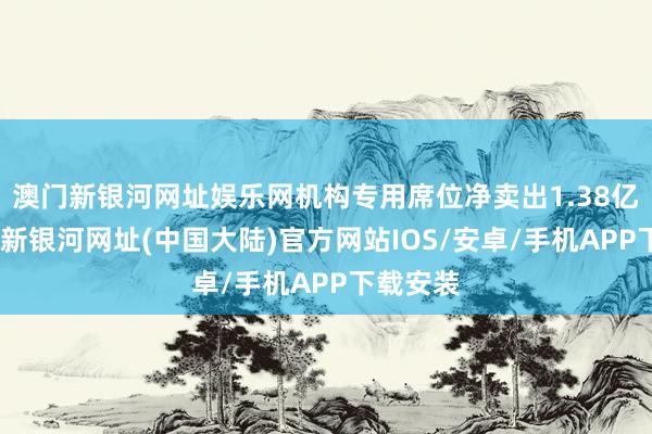 澳门新银河网址娱乐网机构专用席位净卖出1.38亿元-澳门新银河网址(中国大陆)官方网站IOS/安卓/手机APP下载安装