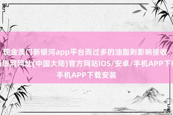 现金澳门新银河app平台而过多的油脂则影响接收-澳门新银河网址(中国大陆)官方网站IOS/安卓/手机APP下载安装