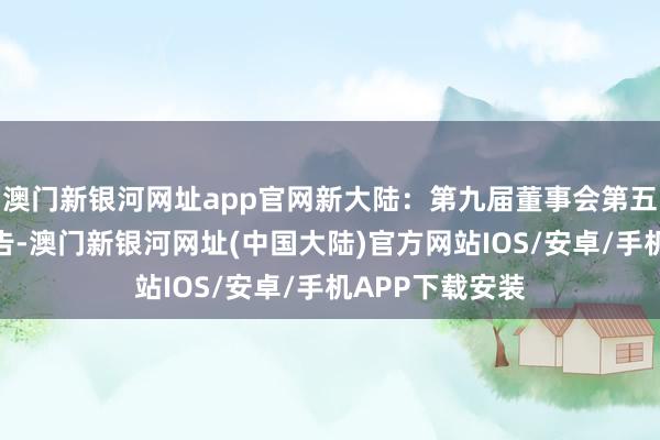 澳门新银河网址app官网新大陆：第九届董事会第五次会议方案公告-澳门新银河网址(中国大陆)官方网站IOS/安卓/手机APP下载安装