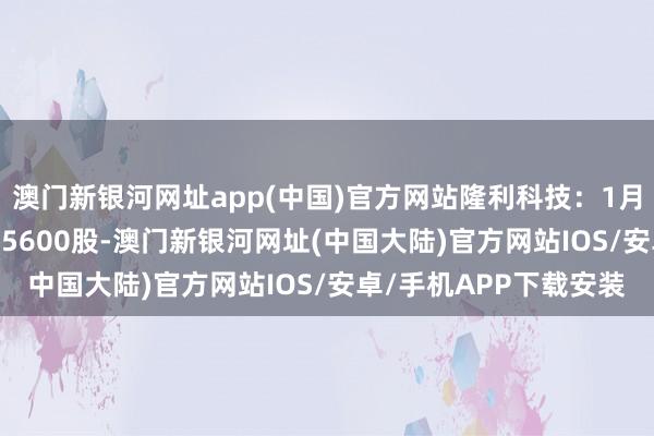 澳门新银河网址app(中国)官方网站隆利科技：1月15日回购公司股份485600股-澳门新银河网址(中国大陆)官方网站IOS/安卓/手机APP下载安装