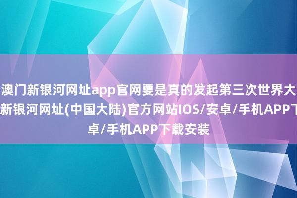澳门新银河网址app官网要是真的发起第三次世界大战-澳门新银河网址(中国大陆)官方网站IOS/安卓/手机APP下载安装