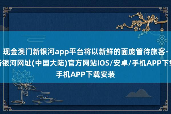 现金澳门新银河app平台将以新鲜的面庞管待旅客-澳门新银河网址(中国大陆)官方网站IOS/安卓/手机APP下载安装