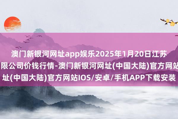 澳门新银河网址app娱乐2025年1月20日江苏苏浙皖范围商场发展有限公司价钱行情-澳门新银河网址(中国大陆)官方网站IOS/安卓/手机APP下载安装