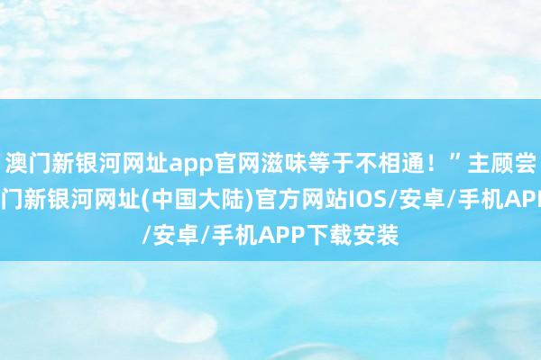 澳门新银河网址app官网滋味等于不相通！”主顾尝了一口-澳门新银河网址(中国大陆)官方网站IOS/安卓/手机APP下载安装