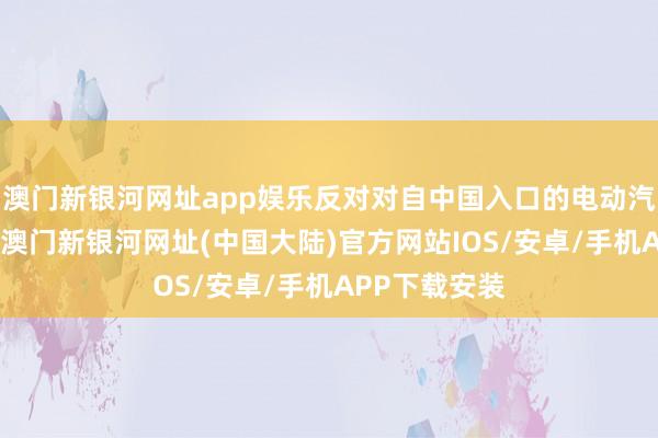 澳门新银河网址app娱乐反对对自中国入口的电动汽车加征关税-澳门新银河网址(中国大陆)官方网站IOS/安卓/手机APP下载安装