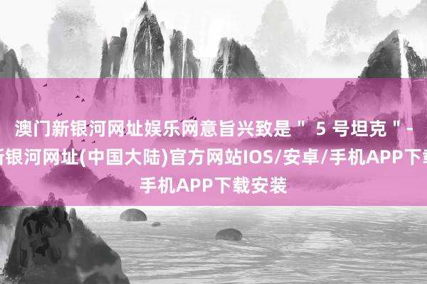 澳门新银河网址娱乐网意旨兴致是＂ 5 号坦克＂-澳门新银河网址(中国大陆)官方网站IOS/安卓/手机APP下载安装