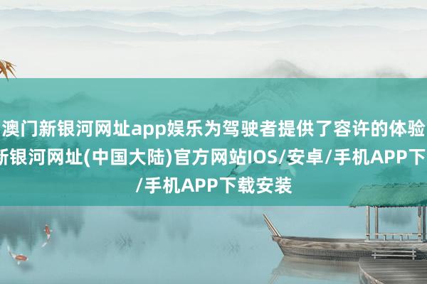 澳门新银河网址app娱乐为驾驶者提供了容许的体验-澳门新银河网址(中国大陆)官方网站IOS/安卓/手机APP下载安装