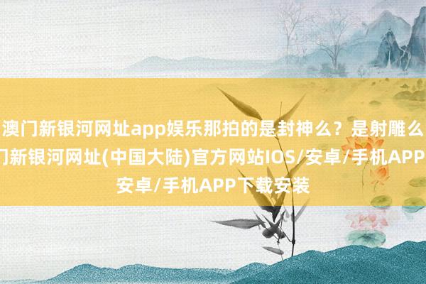澳门新银河网址app娱乐那拍的是封神么？是射雕么？不-澳门新银河网址(中国大陆)官方网站IOS/安卓/手机APP下载安装